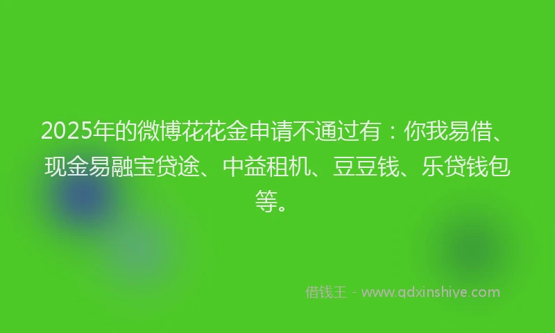 2025年的微博花花金申请不通过有：你我易借、现金易融宝贷途、中益租机、豆豆钱、乐贷钱包等。