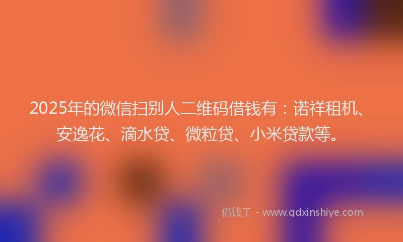 2025年的微信扫别人二维码借钱有：诺祥租机、安逸花、滴水贷、微粒贷、小米贷款等。