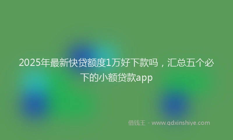 2025年最新快贷额度1万好下款吗，汇总五个必下的小额贷款app