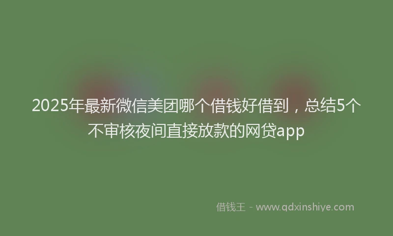 2025年最新微信美团哪个借钱好借到，总结5个不审核夜间直接放款的网贷app