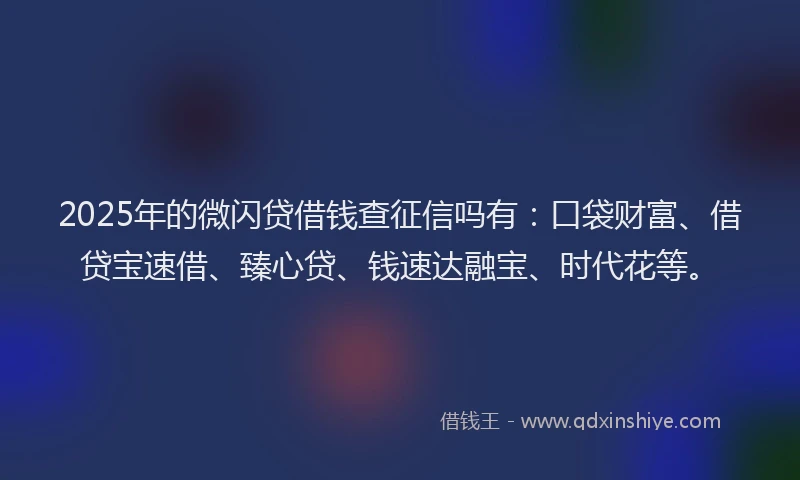 2025年的微闪贷借钱查征信吗有：口袋财富、借贷宝速借、臻心贷、钱速达融宝、时代花等。