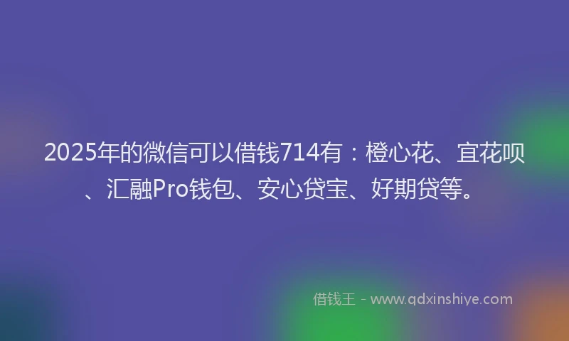 2025年的微信可以借钱714有：橙心花、宜花呗、汇融Pro钱包、安心贷宝、好期贷等。