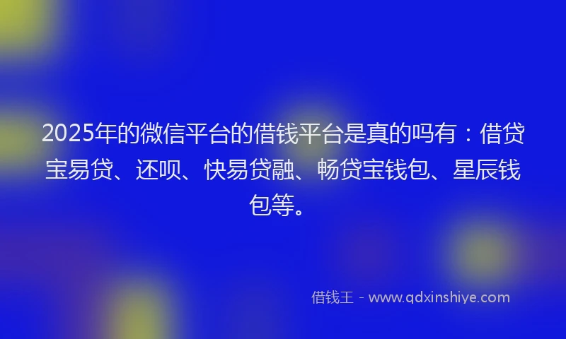 2025年的微信平台的借钱平台是真的吗有：借贷宝易贷、还呗、快易贷融、畅贷宝钱包、星辰钱包等。