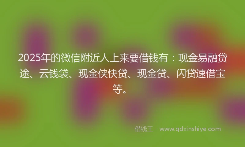 2025年的微信附近人上来要借钱有：现金易融贷途、云钱袋、现金侠快贷、现金贷、闪贷速借宝等。
