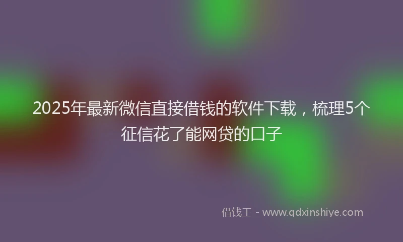 2025年最新微信直接借钱的软件下载，梳理5个征信花了能网贷的口子