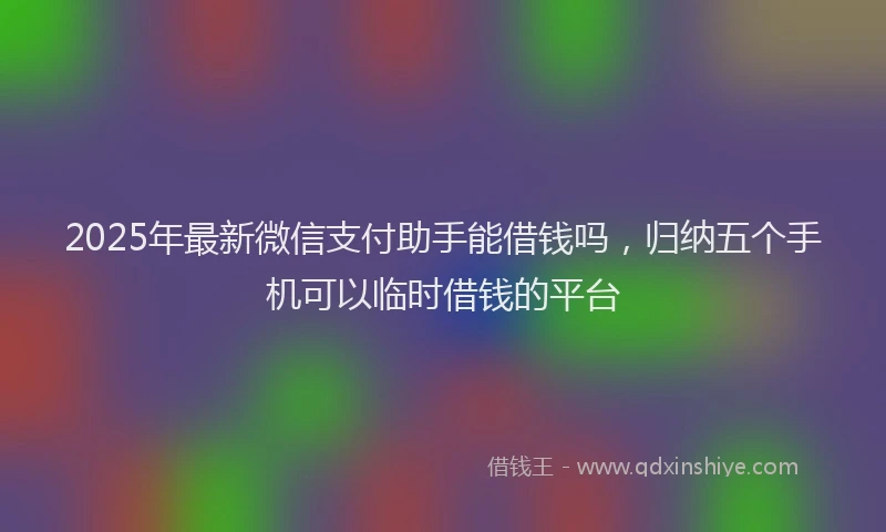2025年最新微信支付助手能借钱吗，归纳五个手机可以临时借钱的平台