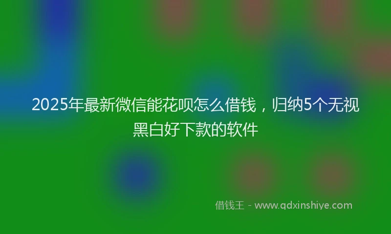 2025年最新微信能花呗怎么借钱，归纳5个无视黑白好下款的软件