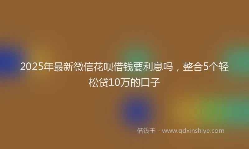 2025年最新微信花呗借钱要利息吗，整合5个轻松贷10万的口子