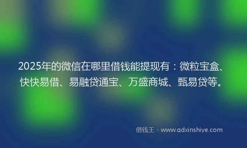 2025年的微信在哪里借钱能提现有：微粒宝盒、快快易借、易融贷通宝、万盛商城、甄易贷等。