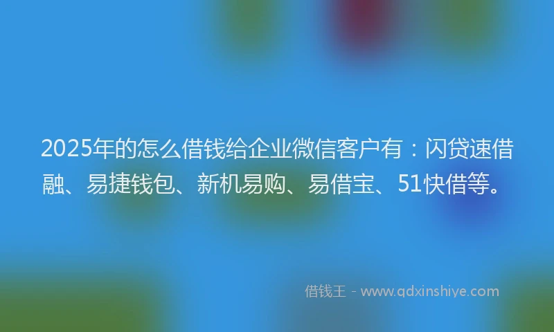 2025年的怎么借钱给企业微信客户有：闪贷速借融、易捷钱包、新机易购、易借宝、51快借等。