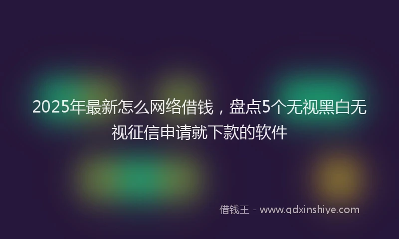 2025年最新怎么网络借钱，盘点5个无视黑白无视征信申请就下款的软件