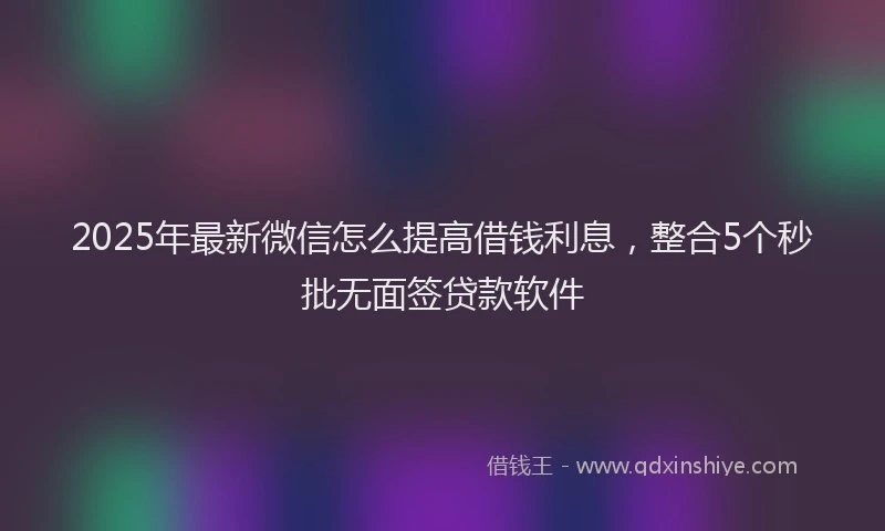 2025年最新微信怎么提高借钱利息，整合5个秒批无面签贷款软件