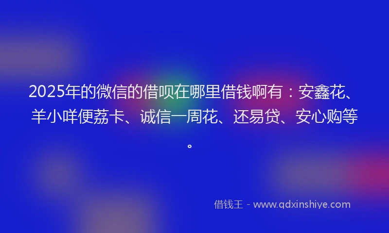 2025年的微信的借呗在哪里借钱啊有：安鑫花、羊小咩便荔卡、诚信一周花、还易贷、安心购等。