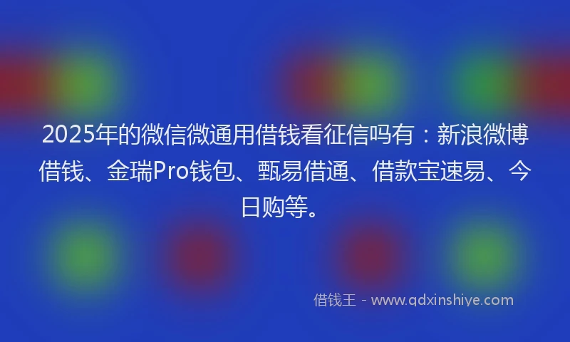 2025年的微信微通用借钱看征信吗有：新浪微博借钱、金瑞Pro钱包、甄易借通、借款宝速易、今日购等。