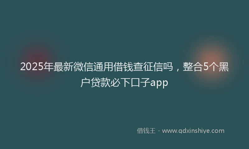 2025年最新微信通用借钱查征信吗，整合5个黑户贷款必下口子app