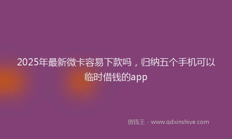2025年最新微卡容易下款吗，归纳五个手机可以临时借钱的app