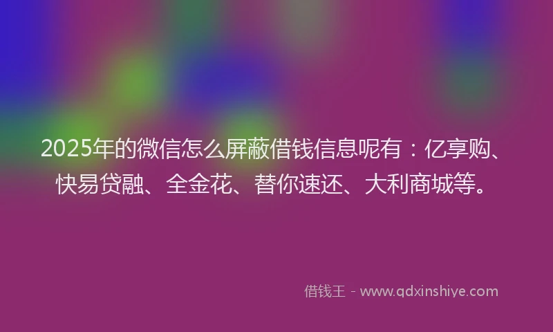 2025年的微信怎么屏蔽借钱信息呢有：亿享购、快易贷融、全金花、替你速还、大利商城等。