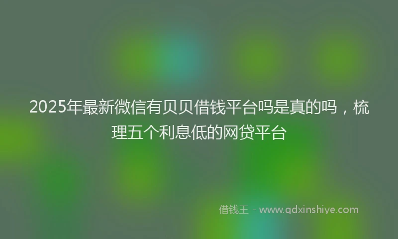 2025年最新微信有贝贝借钱平台吗是真的吗，梳理五个利息低的网贷平台