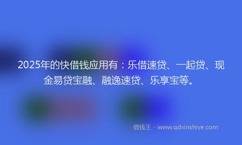 2025年的快借钱应用有：乐借速贷、一起贷、现金易贷宝融、融逸速贷、乐享宝等。
