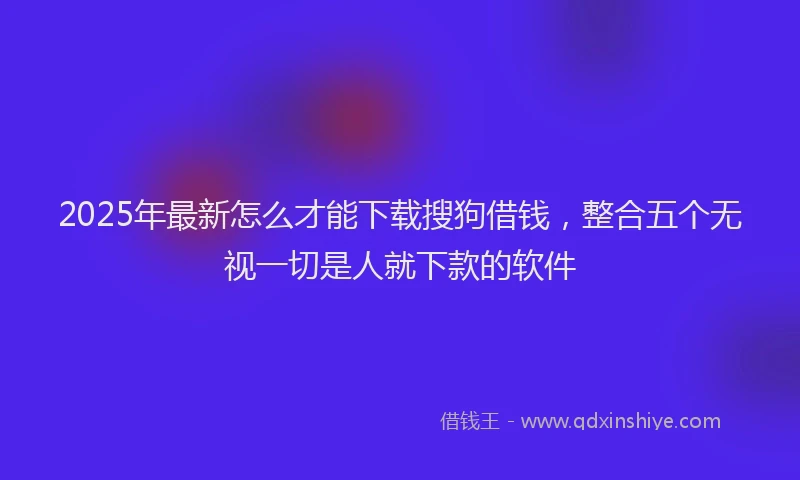 2025年最新怎么才能下载搜狗借钱，整合五个无视一切是人就下款的软件