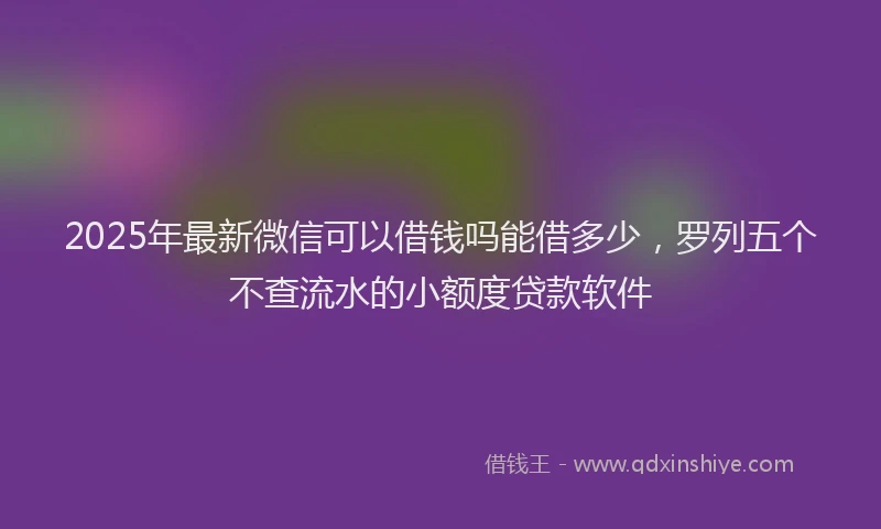 2025年最新微信可以借钱吗能借多少，罗列五个不查流水的小额度贷款软件