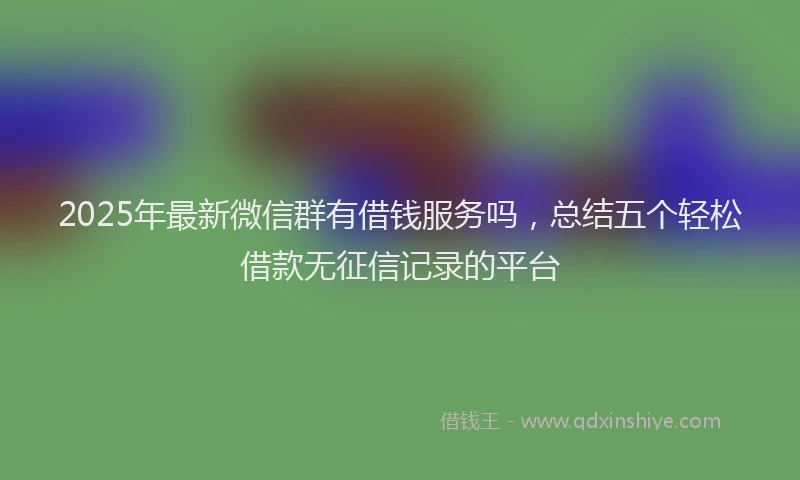 2025年最新微信群有借钱服务吗，总结五个轻松借款无征信记录的平台