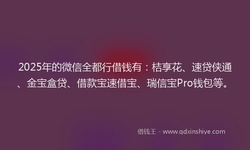 2025年的微信全都行借钱有：桔享花、速贷侠通、金宝盒贷、借款宝速借宝、瑞信宝Pro钱包等。