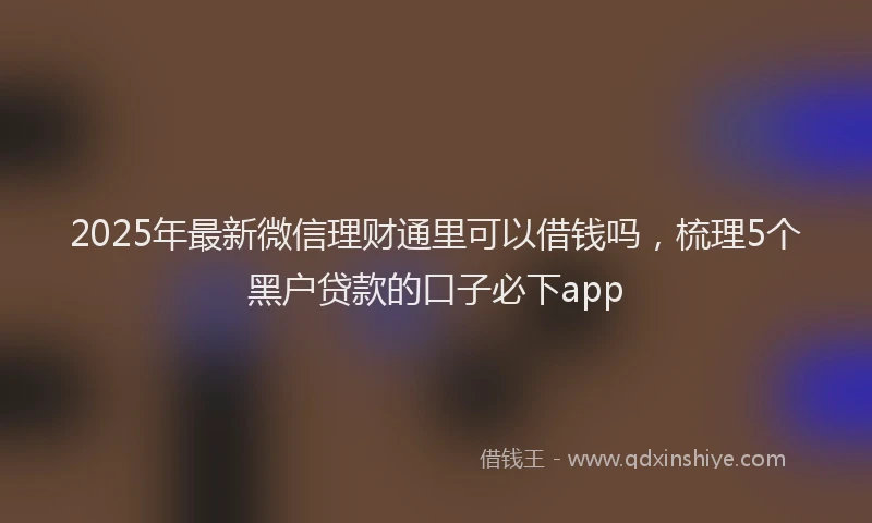 2025年最新微信理财通里可以借钱吗，梳理5个黑户贷款的口子必下app