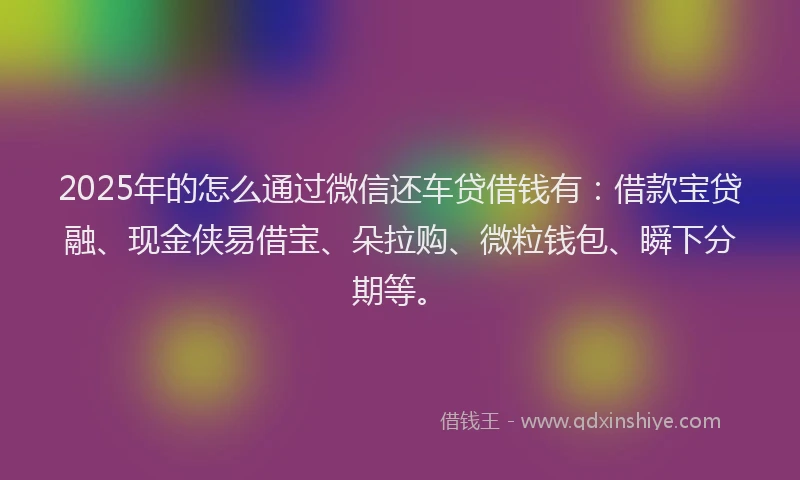 2025年的怎么通过微信还车贷借钱有：借款宝贷融、现金侠易借宝、朵拉购、微粒钱包、瞬下分期等。