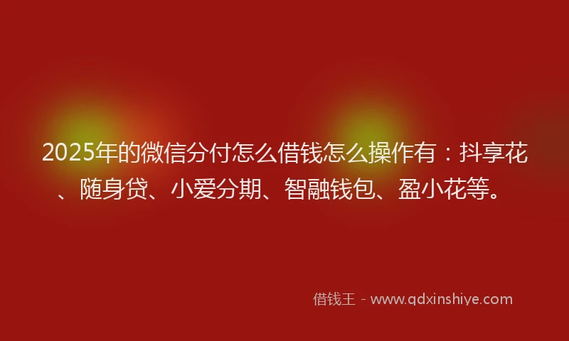 2025年的微信分付怎么借钱怎么操作有：抖享花、随身贷、小爱分期、智融钱包、盈小花等。