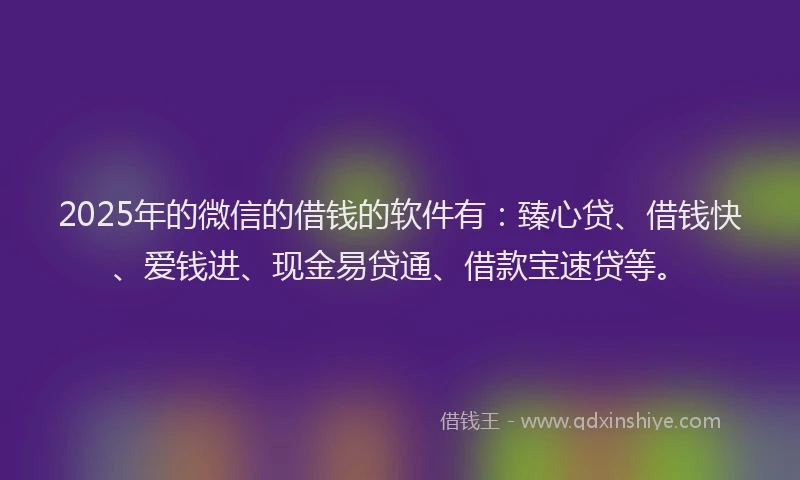 2025年的微信的借钱的软件有：臻心贷、借钱快、爱钱进、现金易贷通、借款宝速贷等。