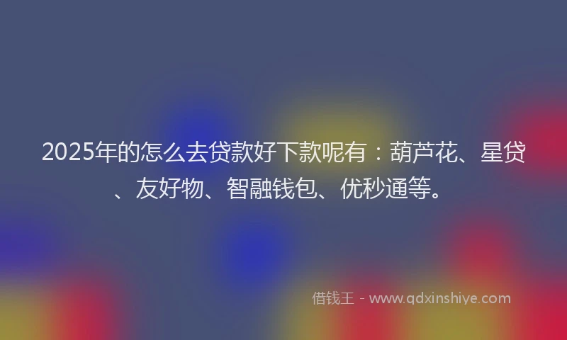 2025年的怎么去贷款好下款呢有：葫芦花、星贷、友好物、智融钱包、优秒通等。