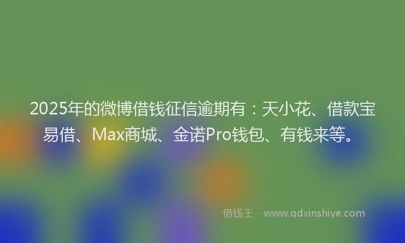 2025年的微博借钱征信逾期有：天小花、借款宝易借、Max商城、金诺Pro钱包、有钱来等。