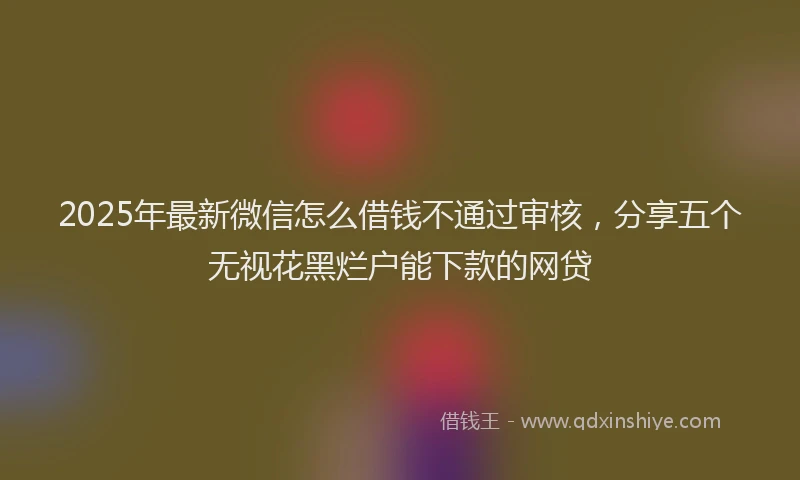 2025年最新微信怎么借钱不通过审核，分享五个无视花黑烂户能下款的网贷