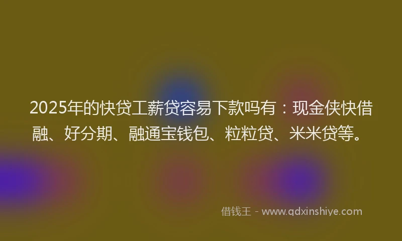2025年的快贷工薪贷容易下款吗有：现金侠快借融、好分期、融通宝钱包、粒粒贷、米米贷等。