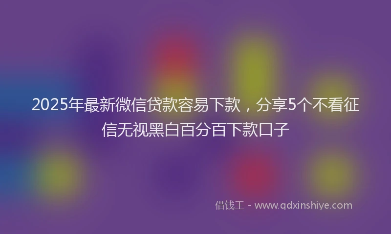 2025年最新微信贷款容易下款，分享5个不看征信无视黑白百分百下款口子