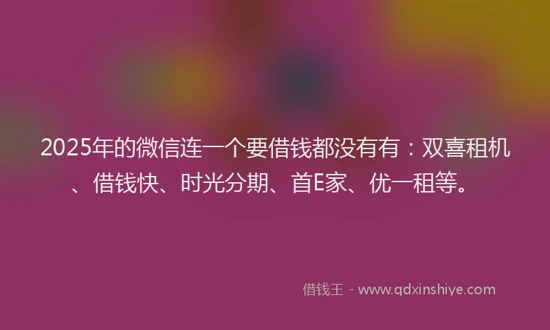 2025年的微信连一个要借钱都没有有：双喜租机、借钱快、时光分期、首E家、优一租等。