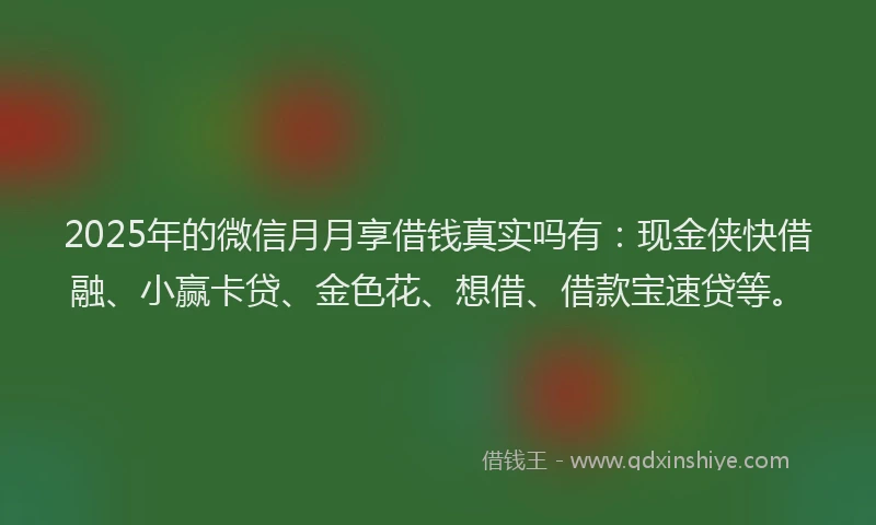 2025年的微信月月享借钱真实吗有：现金侠快借融、小赢卡贷、金色花、想借、借款宝速贷等。