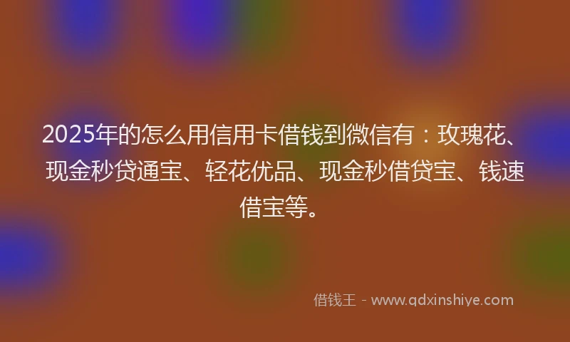 2025年的怎么用信用卡借钱到微信有：玫瑰花、现金秒贷通宝、轻花优品、现金秒借贷宝、钱速借宝等。