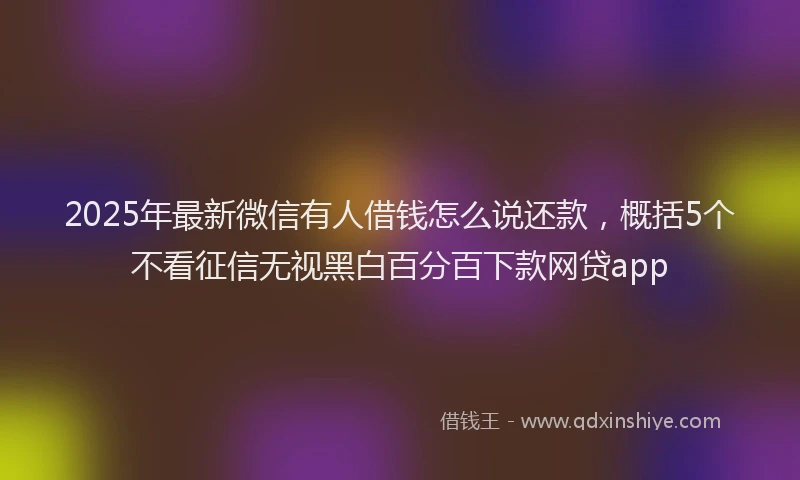 2025年最新微信有人借钱怎么说还款，概括5个不看征信无视黑白百分百下款网贷app