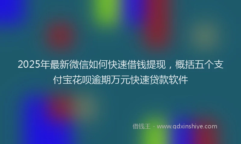 2025年最新微信如何快速借钱提现，概括五个支付宝花呗逾期万元快速贷款软件
