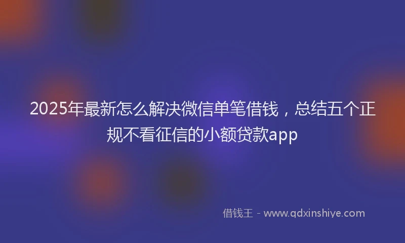 2025年最新怎么解决微信单笔借钱，总结五个正规不看征信的小额贷款app