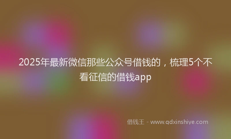2025年最新微信那些公众号借钱的，梳理5个不看征信的借钱app