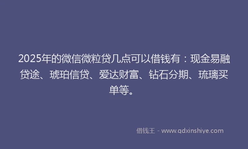 2025年的微信微粒贷几点可以借钱有：现金易融贷途、琥珀信贷、爱达财富、钻石分期、琉璃买单等。