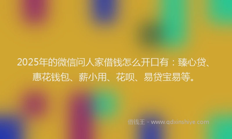 2025年的微信问人家借钱怎么开口有：臻心贷、惠花钱包、薪小用、花呗、易贷宝易等。