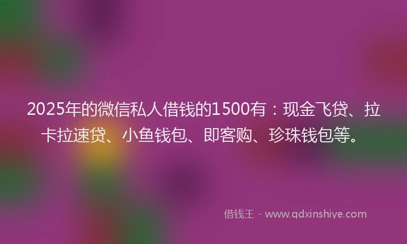 2025年的微信私人借钱的1500有：现金飞贷、拉卡拉速贷、小鱼钱包、即客购、珍珠钱包等。