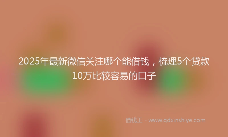 2025年最新微信关注哪个能借钱，梳理5个贷款10万比较容易的口子