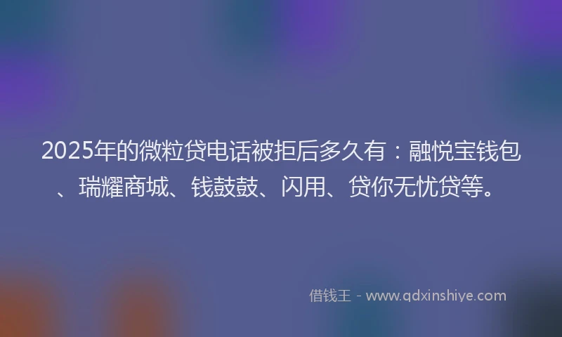 2025年的微粒贷电话被拒后多久有：融悦宝钱包、瑞耀商城、钱鼓鼓、闪用、贷你无忧贷等。