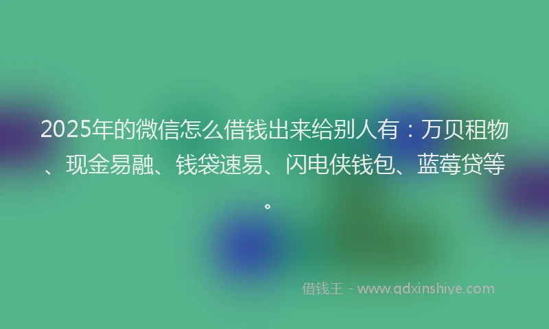 2025年的微信怎么借钱出来给别人有：万贝租物、现金易融、钱袋速易、闪电侠钱包、蓝莓贷等。