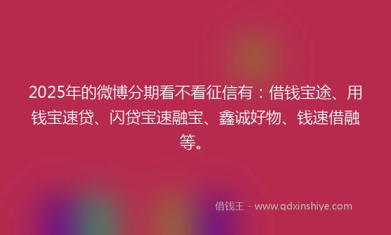 2025年的微博分期看不看征信有：借钱宝途、用钱宝速贷、闪贷宝速融宝、鑫诚好物、钱速借融等。